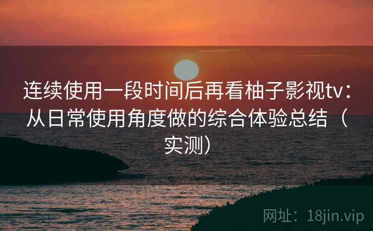 连续使用一段时间后再看柚子影视tv：从日常使用角度做的综合体验总结（实测）