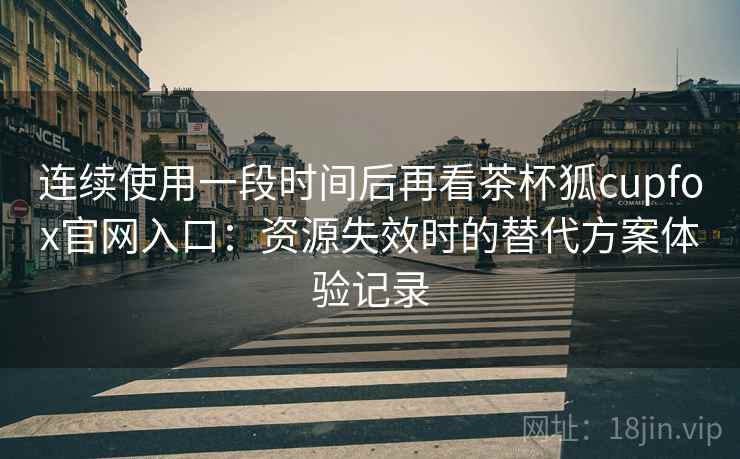 连续使用一段时间后再看茶杯狐cupfox官网入口：资源失效时的替代方案体验记录