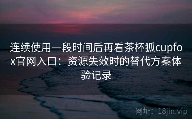 连续使用一段时间后再看茶杯狐cupfox官网入口：资源失效时的替代方案体验记录