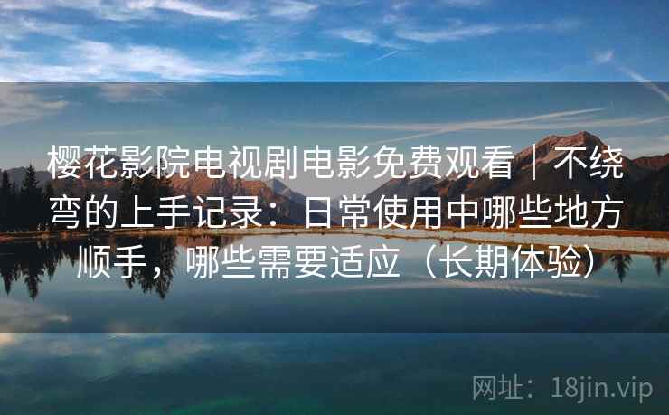 樱花影院电视剧电影免费观看｜不绕弯的上手记录：日常使用中哪些地方顺手，哪些需要适应（长期体验）