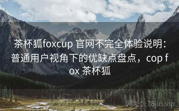 茶杯狐foxcup 官网不完全体验说明：普通用户视角下的优缺点盘点，cop fox 茶杯狐