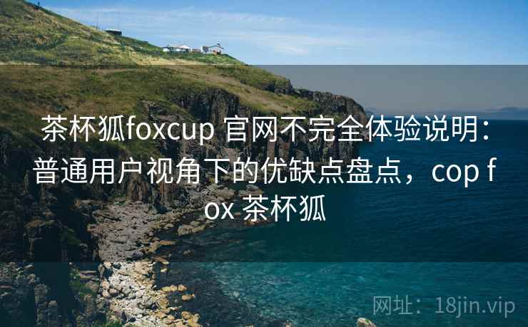 茶杯狐foxcup 官网不完全体验说明：普通用户视角下的优缺点盘点，cop fox 茶杯狐