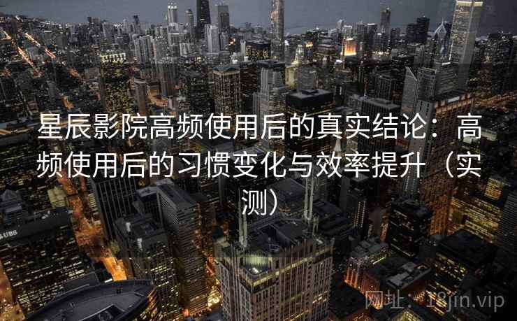 星辰影院高频使用后的真实结论：高频使用后的习惯变化与效率提升（实测）