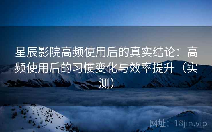 星辰影院高频使用后的真实结论：高频使用后的习惯变化与效率提升（实测）
