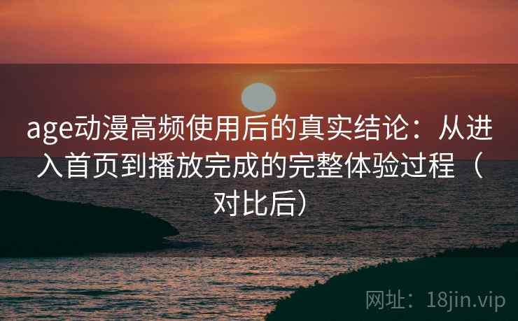 age动漫高频使用后的真实结论：从进入首页到播放完成的完整体验过程（对比后）