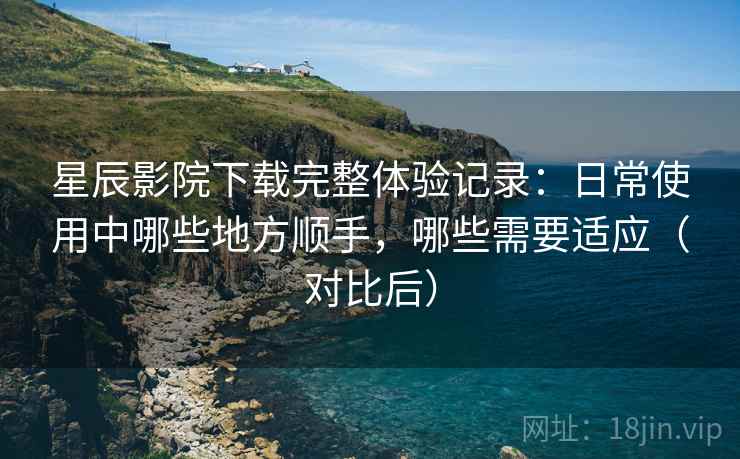 星辰影院下载完整体验记录：日常使用中哪些地方顺手，哪些需要适应（对比后）