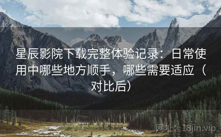星辰影院下载完整体验记录：日常使用中哪些地方顺手，哪些需要适应（对比后）